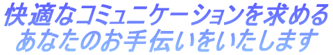 快適なコミュニケーションを求める あなたのお手伝いをいたします